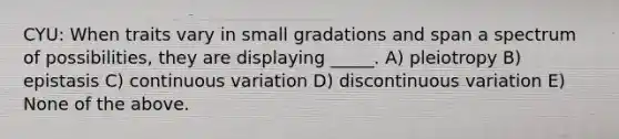 CYU: When traits vary in small gradations and span a spectrum of possibilities, they are displaying _____. A) pleiotropy B) epistasis C) continuous variation D) discontinuous variation E) None of the above.