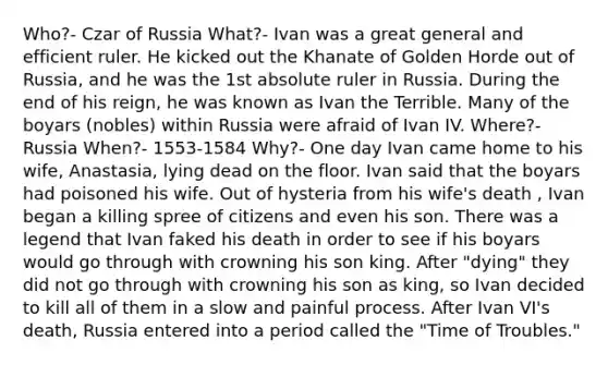 Who?- Czar of Russia What?- Ivan was a great general and efficient ruler. He kicked out the Khanate of Golden Horde out of Russia, and he was the 1st absolute ruler in Russia. During the end of his reign, he was known as Ivan the Terrible. Many of the boyars (nobles) within Russia were afraid of Ivan IV. Where?- Russia When?- 1553-1584 Why?- One day Ivan came home to his wife, Anastasia, lying dead on the floor. Ivan said that the boyars had poisoned his wife. Out of hysteria from his wife's death , Ivan began a killing spree of citizens and even his son. There was a legend that Ivan faked his death in order to see if his boyars would go through with crowning his son king. After "dying" they did not go through with crowning his son as king, so Ivan decided to kill all of them in a slow and painful process. After Ivan VI's death, Russia entered into a period called the "Time of Troubles."