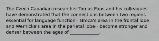 The Czech Canadian researcher Tomas Paus and his colleagues have demonstrated that the connections between two regions essential for language function-- Broca's area in the frontal lobe and Wernicke's area in the parietal lobe-- become stronger and denser between the ages of _____________.