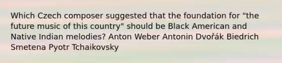 Which Czech composer suggested that the foundation for "the future music of this country" should be Black American and Native Indian melodies? Anton Weber Antonin Dvořák Biedrich Smetena Pyotr Tchaikovsky