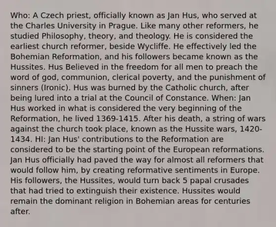 Who: A Czech priest, officially known as Jan Hus, who served at the Charles University in Prague. Like many other reformers, he studied Philosophy, theory, and theology. He is considered the earliest church reformer, beside Wycliffe. He effectively led the Bohemian Reformation, and his followers became known as the Hussites. Hus Believed in the freedom for all men to preach the word of god, communion, clerical poverty, and the punishment of sinners (Ironic). Hus was burned by the Catholic church, after being lured into a trial at the Council of Constance. When: Jan Hus worked in what is considered the very beginning of the Reformation, he lived 1369-1415. After his death, a string of wars against the church took place, known as the Hussite wars, 1420-1434. HI: Jan Hus' contributions to the Reformation are considered to be the starting point of the European reformations. Jan Hus officially had paved the way for almost all reformers that would follow him, by creating reformative sentiments in Europe. His followers, the Hussites, would turn back 5 papal crusades that had tried to extinguish their existence. Hussites would remain the dominant religion in Bohemian areas for centuries after.