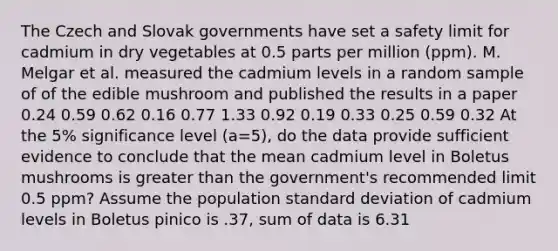 The Czech and Slovak governments have set a safety limit for cadmium in dry vegetables at 0.5 parts per million (ppm). M. Melgar et al. measured the cadmium levels in a random sample of of the edible mushroom and published the results in a paper 0.24 0.59 0.62 0.16 0.77 1.33 0.92 0.19 0.33 0.25 0.59 0.32 At the 5% significance level (a=5), do the data provide sufficient evidence to conclude that the mean cadmium level in Boletus mushrooms is greater than the government's recommended limit 0.5 ppm? Assume the population standard deviation of cadmium levels in Boletus pinico is .37, sum of data is 6.31