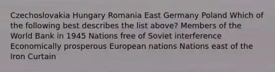 Czechoslovakia Hungary Romania East Germany Poland Which of the following best describes the list above? Members of the World Bank in 1945 Nations free of Soviet interference Economically prosperous European nations Nations east of the Iron Curtain