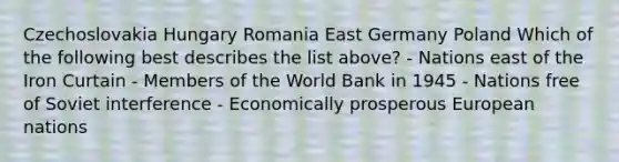 Czechoslovakia Hungary Romania East Germany Poland Which of the following best describes the list above? - Nations east of the Iron Curtain - Members of the World Bank in 1945 - Nations free of Soviet interference - Economically prosperous European nations