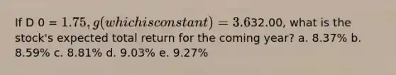 If D 0 = 1.75, g (which is constant) = 3.6%, and P 0 =32.00, what is the stock's expected total return for the coming year? a. 8.37% b. 8.59% c. 8.81% d. 9.03% e. 9.27%