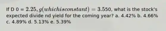 If D 0 = 2.25, g (which is constant) = 3.5%, and P 0 =50, what is the stock's expected divide nd yield for the coming year? a. 4.42% b. 4.66% c. 4.89% d. 5.13% e. 5.39%