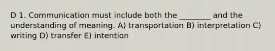 D 1. Communication must include both the ________ and the understanding of meaning. A) transportation B) interpretation C) writing D) transfer E) intention