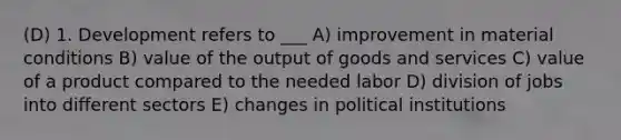 (D) 1. Development refers to ___ A) improvement in material conditions B) value of the output of goods and services C) value of a product compared to the needed labor D) division of jobs into different sectors E) changes in political institutions