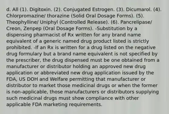 d. All (1). Digitoxin. (2). Conjugated Estrogen. (3). Dicumarol. (4). Chlorpromazine/ thorazine (Solid Oral Dosage Forms). (5). Theophylline/ Uniphyl (Controlled Release). (6). Pancrelipase/ Creon, Zenpep (Oral Dosage Forms). -Substitution by a dispensing pharmacist of Rx written for any brand name equivalent of a generic named drug product listed is strictly prohibited. -If an Rx is written for a drug listed on the negative drug formulary but a brand name equivalent is not specified by the prescriber, the drug dispensed must be one obtained from a manufacturer or distributor holding an approved new drug application or abbreviated new drug application issued by the FDA, US DOH and Welfare permitting that manufacturer or distributor to market those medicinal drugs or when the former is non-applicable, those manufacturers or distributors supplying such medicinal drugs must show compliance with other applicable FDA marketing requirements.