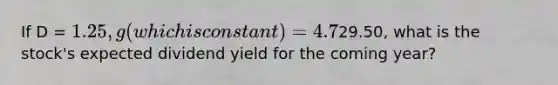 If D = 1.25, g (which is constant) = 4.7%, and P =29.50, what is the stock's expected dividend yield for the coming year?