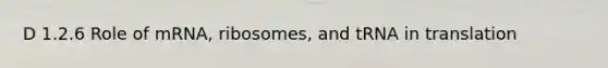 D 1.2.6 Role of mRNA, ribosomes, and tRNA in translation