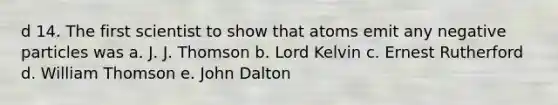 d 14. The first scientist to show that atoms emit any negative particles was a. J. J. Thomson b. Lord Kelvin c. Ernest Rutherford d. William Thomson e. John Dalton