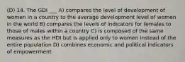 (D) 14. The GDI ___ A) compares the level of development of women in a country to the average development level of women in the world B) compares the levels of indicators for females to those of males within a country C) is composed of the same measures as the HDI but is applied only to women instead of the entire population D) combines economic and political indicators of empowerment