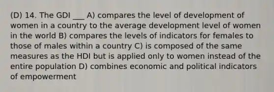 (D) 14. The GDI ___ A) compares the level of development of women in a country to the average development level of women in the world B) compares the levels of indicators for females to those of males within a country C) is composed of the same measures as the HDI but is applied only to women instead of the entire population D) combines economic and political indicators of empowerment