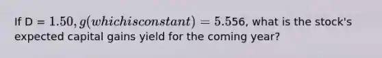 If D = 1.50, g (which is constant) = 5.5%, and P =56, what is the stock's expected capital gains yield for the coming year?