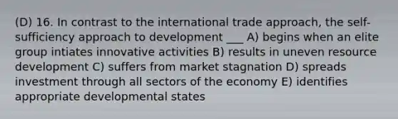 (D) 16. In contrast to the international trade approach, the self-sufficiency approach to development ___ A) begins when an elite group intiates innovative activities B) results in uneven resource development C) suffers from market stagnation D) spreads investment through all sectors of the economy E) identifies appropriate developmental states