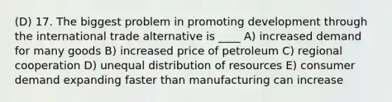 (D) 17. The biggest problem in promoting development through the international trade alternative is ____ A) increased demand for many goods B) increased price of petroleum C) regional cooperation D) unequal distribution of resources E) consumer demand expanding faster than manufacturing can increase