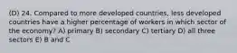 (D) 24. Compared to more developed countries, less developed countries have a higher percentage of workers in which sector of the economy? A) primary B) secondary C) tertiary D) all three sectors E) B and C