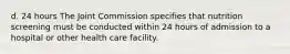 d. 24 hours The Joint Commission specifies that nutrition screening must be conducted within 24 hours of admission to a hospital or other health care facility.