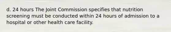 d. 24 hours The Joint Commission specifies that nutrition screening must be conducted within 24 hours of admission to a hospital or other health care facility.