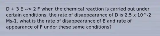 D + 3 E --> 2 F when the chemical reaction is carried out under certain conditions, the rate of disappearance of D is 2.5 x 10^-2 Ms-1. what is the rate of disappearance of E and rate of appearance of F under these same conditions?