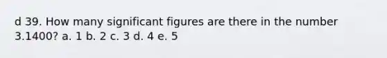 d 39. How many significant figures are there in the number 3.1400? a. 1 b. 2 c. 3 d. 4 e. 5