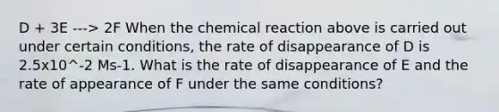 D + 3E ---> 2F When the chemical reaction above is carried out under certain conditions, the rate of disappearance of D is 2.5x10^-2 Ms-1. What is the rate of disappearance of E and the rate of appearance of F under the same conditions?