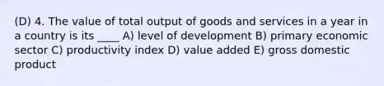 (D) 4. The value of total output of goods and services in a year in a country is its ____ A) level of development B) primary economic sector C) productivity index D) value added E) gross domestic product