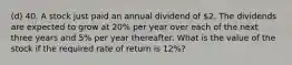 (d) 40. A stock just paid an annual dividend of 2. The dividends are expected to grow at 20% per year over each of the next three years and 5% per year thereafter. What is the value of the stock if the required rate of return is 12%?