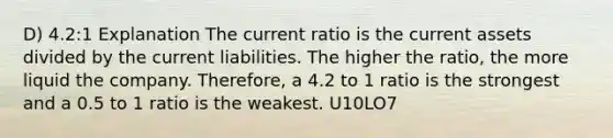 D) 4.2:1 Explanation The current ratio is the current assets divided by the current liabilities. The higher the ratio, the more liquid the company. Therefore, a 4.2 to 1 ratio is the strongest and a 0.5 to 1 ratio is the weakest. U10LO7