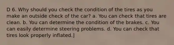 D 6. Why should you check the condition of the tires as you make an outside check of the car? a. You can check that tires are clean. b. You can determine the condition of the brakes. c. You can easily determine steering problems. d. You can check that tires look properly inflated.]