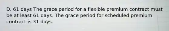 D. 61 days The grace period for a flexible premium contract must be at least 61 days. The grace period for scheduled premium contract is 31 days.