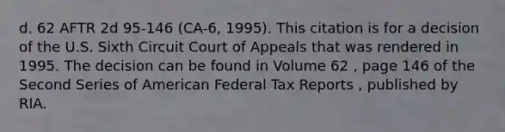 d. 62 AFTR 2d 95-146 (CA-6, 1995). This citation is for a decision of the U.S. Sixth Circuit Court of Appeals that was rendered in 1995. The decision can be found in Volume 62 , page 146 of the Second Series of American Federal Tax Reports , published by RIA.