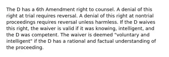 The D has a 6th Amendment right to counsel. A denial of this right at trial requires reversal. A denial of this right at nontrial proceedings requires reversal unless harmless. If the D waives this right, the waiver is valid if it was knowing, intelligent, and the D was competent. The waiver is deemed "voluntary and intelligent" if the D has a rational and factual understanding of the proceeding.