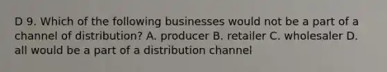 D 9. Which of the following businesses would not be a part of a channel of distribution? A. producer B. retailer C. wholesaler D. all would be a part of a distribution channel