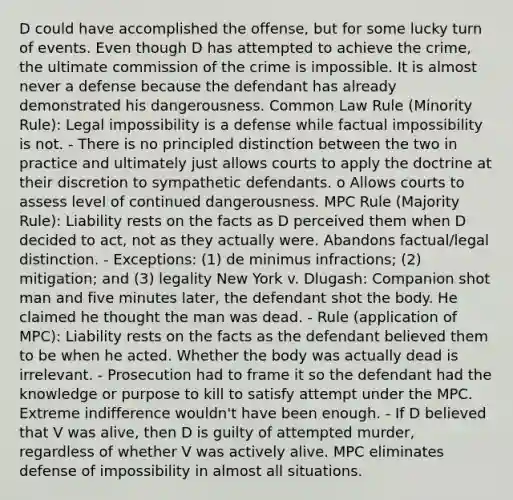 D could have accomplished the offense, but for some lucky turn of events. Even though D has attempted to achieve the crime, the ultimate commission of the crime is impossible. It is almost never a defense because the defendant has already demonstrated his dangerousness. Common Law Rule (Minority Rule): Legal impossibility is a defense while factual impossibility is not. - There is no principled distinction between the two in practice and ultimately just allows courts to apply the doctrine at their discretion to sympathetic defendants. o Allows courts to assess level of continued dangerousness. MPC Rule (Majority Rule): Liability rests on the facts as D perceived them when D decided to act, not as they actually were. Abandons factual/legal distinction. - Exceptions: (1) de minimus infractions; (2) mitigation; and (3) legality New York v. Dlugash: Companion shot man and five minutes later, the defendant shot the body. He claimed he thought the man was dead. - Rule (application of MPC): Liability rests on the facts as the defendant believed them to be when he acted. Whether the body was actually dead is irrelevant. - Prosecution had to frame it so the defendant had the knowledge or purpose to kill to satisfy attempt under the MPC. Extreme indifference wouldn't have been enough. - If D believed that V was alive, then D is guilty of attempted murder, regardless of whether V was actively alive. MPC eliminates defense of impossibility in almost all situations.