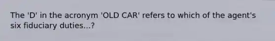 The 'D' in the acronym 'OLD CAR' refers to which of the agent's six fiduciary duties...?