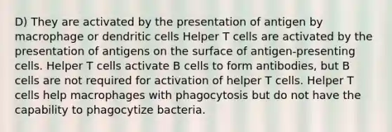 D) They are activated by the presentation of antigen by macrophage or dendritic cells Helper T cells are activated by the presentation of antigens on the surface of antigen-presenting cells. Helper T cells activate B cells to form antibodies, but B cells are not required for activation of helper T cells. Helper T cells help macrophages with phagocytosis but do not have the capability to phagocytize bacteria.