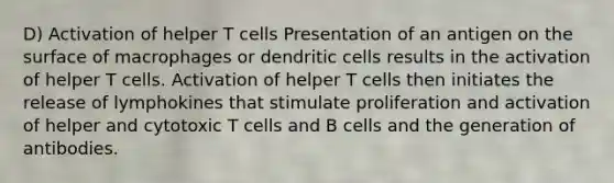 D) Activation of helper T cells Presentation of an antigen on the surface of macrophages or dendritic cells results in the activation of helper T cells. Activation of helper T cells then initiates the release of lymphokines that stimulate proliferation and activation of helper and cytotoxic T cells and B cells and the generation of antibodies.