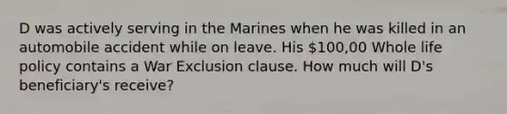 D was actively serving in the Marines when he was killed in an automobile accident while on leave. His 100,00 Whole life policy contains a War Exclusion clause. How much will D's beneficiary's receive?