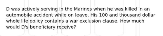 D was actively serving in the Marines when he was killed in an automobile accident while on leave. His 100 and thousand dollar whole life policy contains a war exclusion clause. How much would D's beneficiary receive?