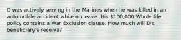 D was actively serving in the Marines when he was killed in an automobile accident while on leave. His 100,000 Whole life policy contains a War Exclusion clause. How much will D's beneficiary's receive?