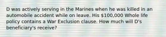 D was actively serving in the Marines when he was killed in an automobile accident while on leave. His 100,000 Whole life policy contains a War Exclusion clause. How much will D's beneficiary's receive?