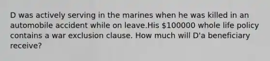 D was actively serving in the marines when he was killed in an automobile accident while on leave.His 100000 whole life policy contains a war exclusion clause. How much will D'a beneficiary receive?