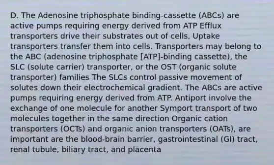 D. The Adenosine triphosphate binding-cassette (ABCs) are active pumps requiring energy derived from ATP Efflux transporters drive their substrates out of cells, Uptake transporters transfer them into cells. Transporters may belong to the ABC (adenosine triphosphate [ATP]-binding cassette), the SLC (solute carrier) transporter, or the OST (organic solute transporter) families The SLCs control passive movement of solutes down their electrochemical gradient. The ABCs are active pumps requiring energy derived from ATP. Antiport involve the exchange of one molecule for another Symport transport of two molecules together in the same direction Organic cation transporters (OCTs) and organic anion transporters (OATs), are important are the blood-brain barrier, gastrointestinal (GI) tract, renal tubule, biliary tract, and placenta