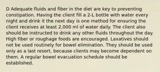 D Adequate fluids and fiber in the diet are key to preventing constipation. Having the client fill a 2-L bottle with water every night and drink it the next day is one method for ensuring the client receives at least 2,000 ml of water daily. The client also should be instructed to drink any other fluids throughout the day. High fiber or roughage foods are encouraged. Laxatives should not be used routinely for bowel elimination. They should be used only as a last resort, because clients may become dependent on them. A regular bowel evacuation schedule should be established.