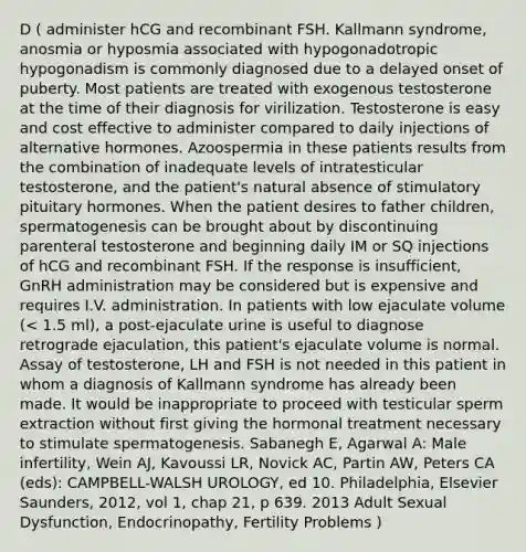 D ( administer hCG and recombinant FSH. Kallmann syndrome, anosmia or hyposmia associated with hypogonadotropic hypogonadism is commonly diagnosed due to a delayed onset of puberty. Most patients are treated with exogenous testosterone at the time of their diagnosis for virilization. Testosterone is easy and cost effective to administer compared to daily injections of alternative hormones. Azoospermia in these patients results from the combination of inadequate levels of intratesticular testosterone, and the patient's natural absence of stimulatory pituitary hormones. When the patient desires to father children, spermatogenesis can be brought about by discontinuing parenteral testosterone and beginning daily IM or SQ injections of hCG and recombinant FSH. If the response is insufficient, GnRH administration may be considered but is expensive and requires I.V. administration. In patients with low ejaculate volume (< 1.5 ml), a post-ejaculate urine is useful to diagnose retrograde ejaculation, this patient's ejaculate volume is normal. Assay of testosterone, LH and FSH is not needed in this patient in whom a diagnosis of Kallmann syndrome has already been made. It would be inappropriate to proceed with testicular sperm extraction without first giving the hormonal treatment necessary to stimulate spermatogenesis. Sabanegh E, Agarwal A: Male infertility, Wein AJ, Kavoussi LR, Novick AC, Partin AW, Peters CA (eds): CAMPBELL-WALSH UROLOGY, ed 10. Philadelphia, Elsevier Saunders, 2012, vol 1, chap 21, p 639. 2013 Adult Sexual Dysfunction, Endocrinopathy, Fertility Problems )