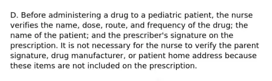 D. Before administering a drug to a pediatric patient, the nurse verifies the name, dose, route, and frequency of the drug; the name of the patient; and the prescriber's signature on the prescription. It is not necessary for the nurse to verify the parent signature, drug manufacturer, or patient home address because these items are not included on the prescription.