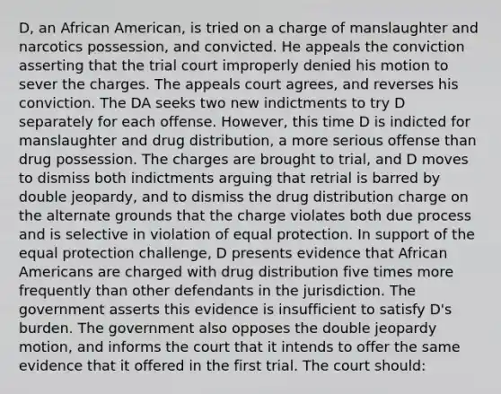 D, an African American, is tried on a charge of manslaughter and narcotics possession, and convicted. He appeals the conviction asserting that the trial court improperly denied his motion to sever the charges. The appeals court agrees, and reverses his conviction. The DA seeks two new indictments to try D separately for each offense. However, this time D is indicted for manslaughter and drug distribution, a more serious offense than drug possession. The charges are brought to trial, and D moves to dismiss both indictments arguing that retrial is barred by double jeopardy, and to dismiss the drug distribution charge on the alternate grounds that the charge violates both due process and is selective in violation of equal protection. In support of the equal protection challenge, D presents evidence that <a href='https://www.questionai.com/knowledge/kktT1tbvGH-african-americans' class='anchor-knowledge'>african americans</a> are charged with drug distribution five times more frequently than other defendants in the jurisdiction. The government asserts this evidence is insufficient to satisfy D's burden. The government also opposes the double jeopardy motion, and informs the court that it intends to offer the same evidence that it offered in the first trial. The court should: