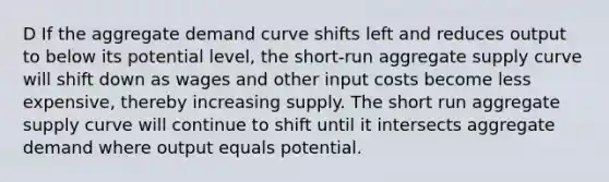 D If the aggregate demand curve shifts left and reduces output to below its potential level, the short-run aggregate supply curve will shift down as wages and other input costs become less expensive, thereby increasing supply. The short run aggregate supply curve will continue to shift until it intersects aggregate demand where output equals potential.